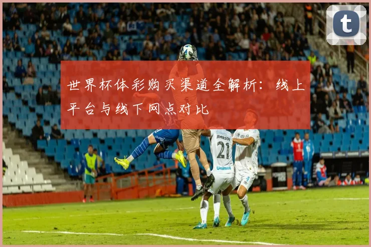 世界杯体彩购买渠道全解析：线上平台与线下网点对比