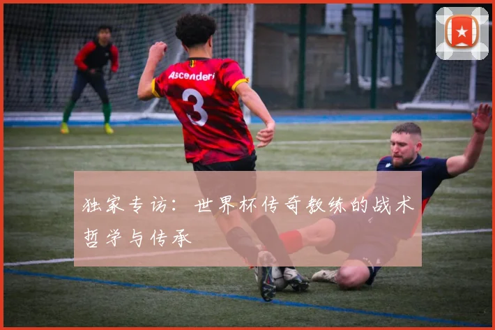 独家专访:世界杯传奇教练的战术哲学与传承