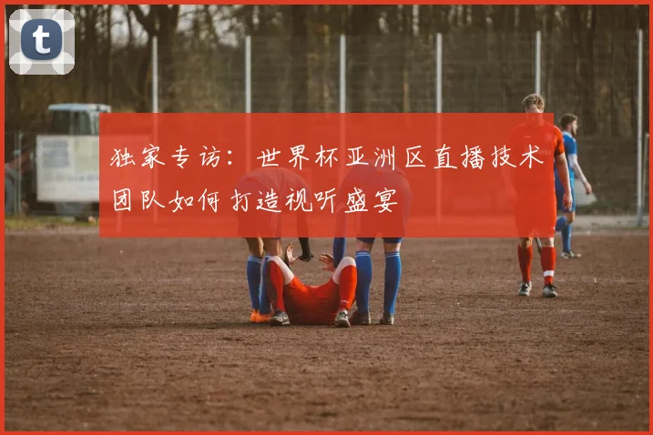 独家专访：世界杯亚洲区直播技术团队如何打造视听盛宴