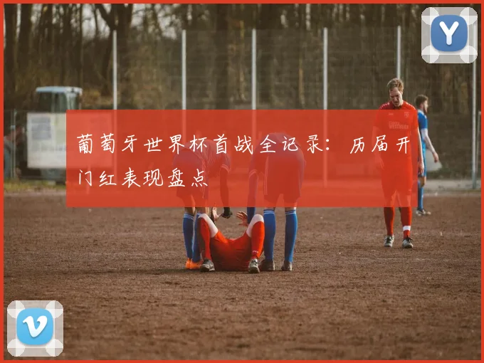 葡萄牙世界杯首战全记录：历届开门红表现盘点