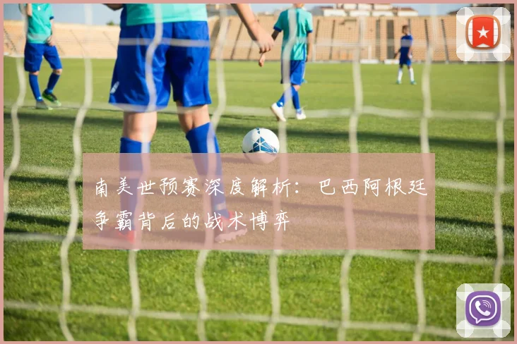 南美世预赛深度解析:巴西阿根廷争霸背后的战术博弈
