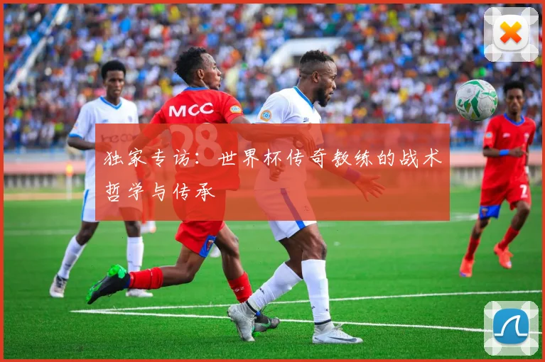 独家专访:世界杯传奇教练的战术哲学与传承