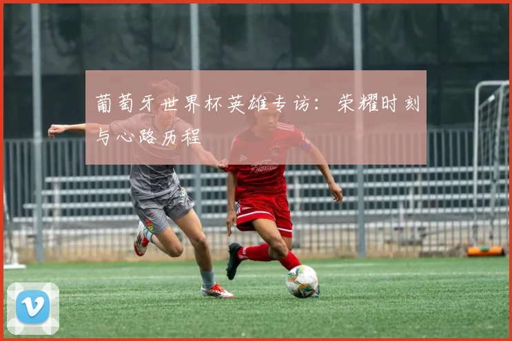 葡萄牙世界杯英雄专访：荣耀时刻与心路历程