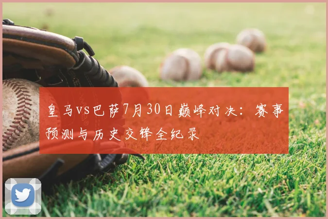 皇马vs巴萨7月30日巅峰对决：赛事预测与历史交锋全纪录