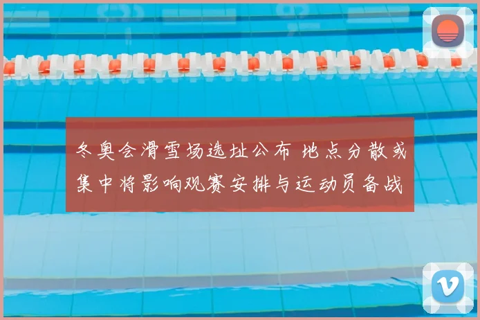 冬奥会滑雪场选址公布 地点分散或集中将影响观赛安排与运动员备战