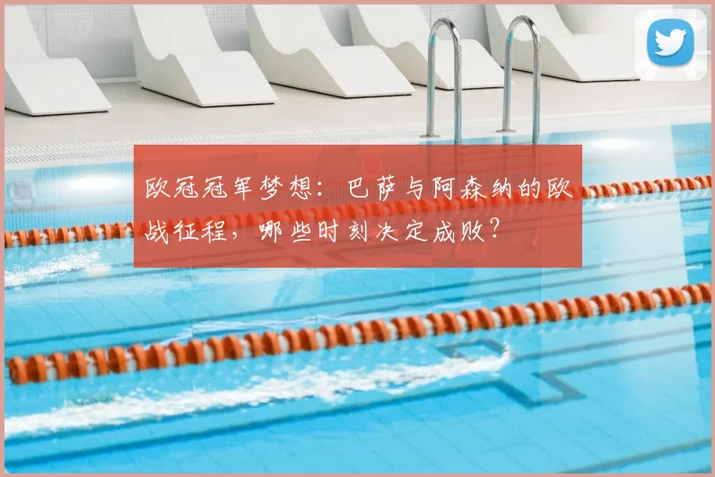 欧冠冠军梦想：巴萨与阿森纳的欧战征程，哪些时刻决定成败？