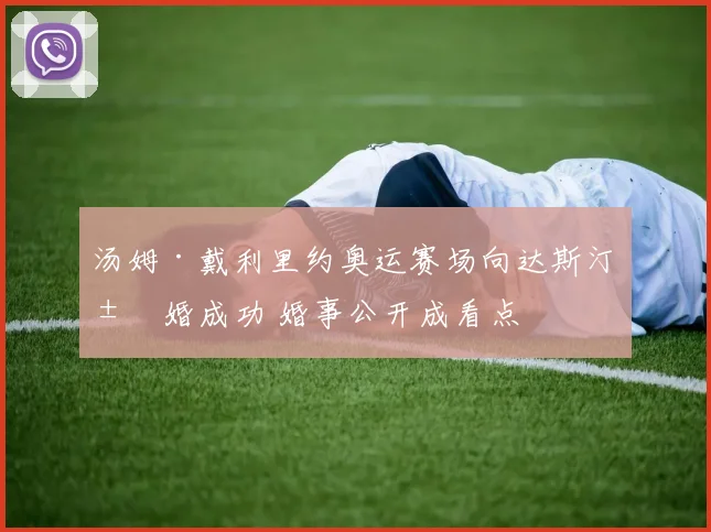 汤姆·戴利里约奥运赛场向达斯汀求婚成功 婚事公开成看点