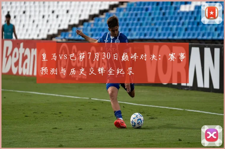 皇马vs巴萨7月30日巅峰对决：赛事预测与历史交锋全纪录