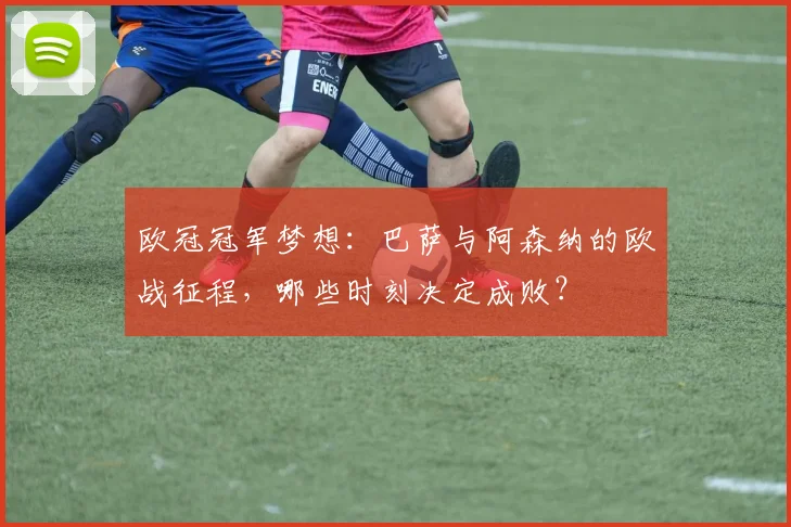 欧冠冠军梦想：巴萨与阿森纳的欧战征程，哪些时刻决定成败？