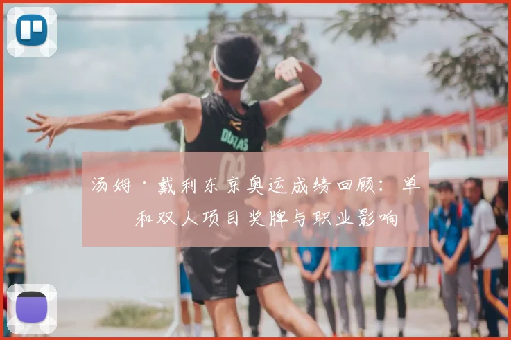 汤姆·戴利东京奥运成绩回顾：单人和双人项目奖牌与职业影响